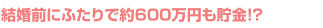 結婚前にふたりで約600万円も貯金!?