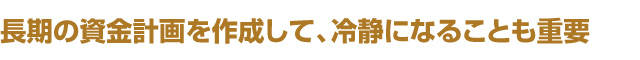 長期の資金計画を作成して、冷静になることも重要