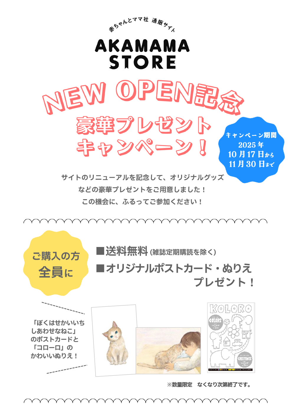 ニューオープン記念豪華プレゼントキャンペーン（キャンペーン期間：2025年10月17日から11月30日まで）
                        サイトのリニューアルを記念して、オリジナルグッズなどの豪華プレゼントをご用意しました！この機会に、ふるってご参加ください！
                        ご購入の方全員に①送料無料（雑誌定期購読を除く）②オリジナルポストカード・ぬりえプレゼント！（※数量限定 なくなり次第終了です。）
                        「ぼくはせかいいちしあわせなねこ」のポストカードと「コローロ」のかわいいぬりえ！