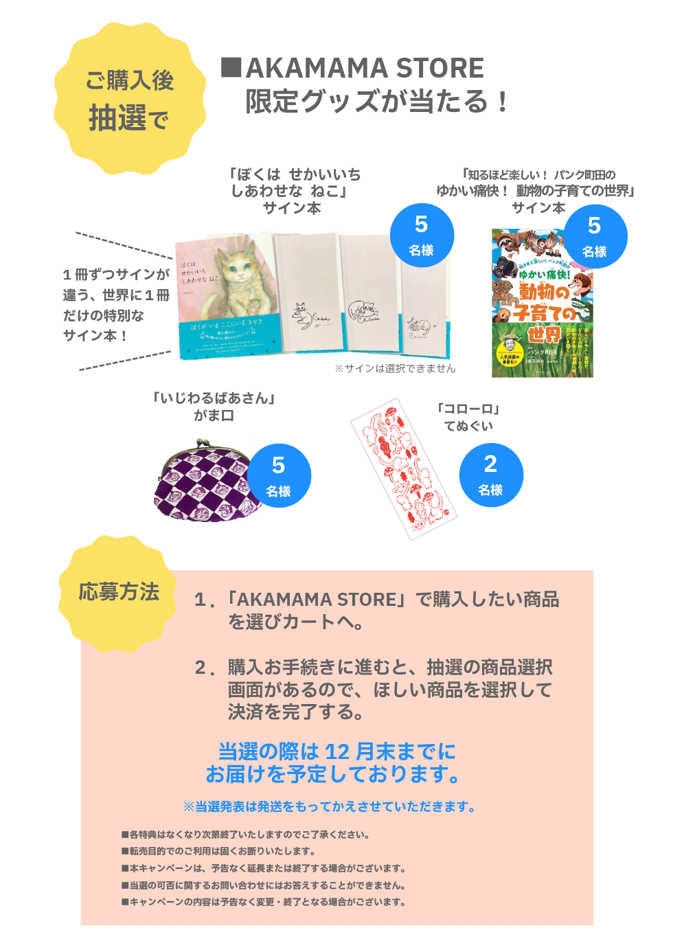 ご購入後抽選でAKAMAMA STORE限定グッズが当たる！
                        「ぼくは せかいいちしあわせな ねこ」サイン本・５名様。1冊ずつサインが違う、世界に冊だけの特別なサイン本！（※サインは選択できません）
                        「知るほど楽しい！ パンク町田のゆかい痛快！ 動物の子育ての世界」サイン本・５名様。
                        「いじわるばあさん」がま口・５名様。
                         「コローロ」てぬぐい・２名様。
                        応募方法：①「AKAMAMA STORE」で購入したい商品を選びカートへ。②購入お手続きに進むと、抽選の商品選択画面があるので、ほしい商品を選択して決済を完了する。当選の際は12月末までにお届けを予定しております。（※当選発表は発送をもってかえさせていただきます。）
                        ■各特典はなくなり次第終了いたしますのでご了承ください。■転売目的でのご利用は固くお断りいたします。■本キャンペーンは、予告なく延長または終了する場合がございます。■当選の可否に関するお問い合わせにはお答えすることができません。■キャンペーンの内容は予告なく変更・終了となる場合がございます。