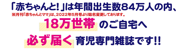 「赤ちゃんとママ」は年間出生数８４万人の内、１８万世帯のご自宅へ必ず届く育児専門雑誌です！！