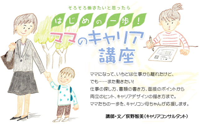 そろそろ働きたいと思ったら はじめの一歩！ママのキャリア講座
ママになって、いちどは仕事から離れたけど、
でも……また働きたい！
仕事の探し方、書類の書き方、面接のポイントから両立のヒント、キャリアデザインの描き方まで。<br />
ママたちの一歩を、キャリコン母ちゃんが応援します。
講師・文／荻野智美（キャリアコンサルタント）
        