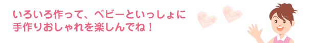 いろいろ作って、ベビーといっしょに手作りおしゃれを楽しんでね！