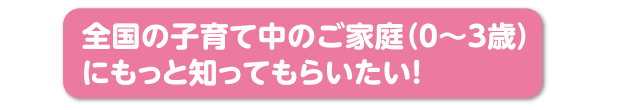 全国の子育て中のご家庭（0〜3歳）にもっと知ってもらいたい！