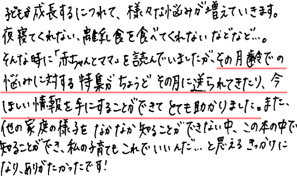 子どもが成長するにつれて、様々な悩みが増えていきます。夜寝てくれない、離乳食を食べてくれないなどなど…。そんな時に「赤ちゃんとママ」を読んでいましたが、その月齢での悩みに対する特集がちょうどその月に送られてきたり、今ほしい情報を手にすることができてとても助かりました。また、他の家庭の様子をなかなか知ることができない中、この本の中で知ることができ、わたしの子育てもこれでいいんだ…と思えるきっかけになり、ありがたかったです！