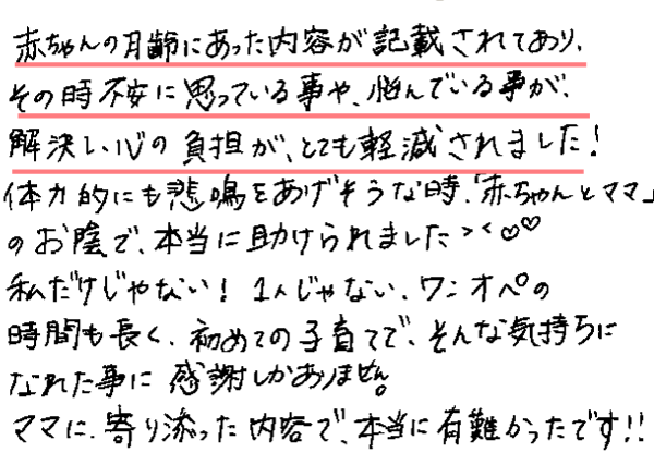 赤ちゃんの月齢にあった内容が記載されてあり、その時不安に思っている事や、悩んでいる事が、解決し、心の負担が、とても軽減されました！体力的にも悲鳴をあげそうな時、「赤ちゃんとママ」のお陰で、本当に助けられました。私だけじゃない！1人じゃない、ワンオペの時間も長く、初めての子育てで、そんな気持ちになれた事に感謝しかありません。ママに寄り添った内容で、本当に有難かったです!!