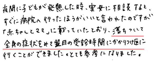 夜間に子どもが発熱した時、実母に相談すると、すぐ病院へ行ったほうがいいと言われたのですが「赤ちゃんとママ」に載っていたとおり、落ち着いて全身の症状をみて翌日の受信時間にかかりつけ医に行くことができました。とても参考になりました。