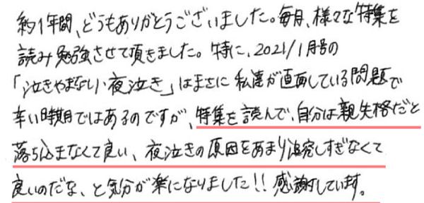 約1年間、どうもありがとうございました。毎月、様々な特集を読み勉強させて頂きました。特に、2021/1月号の「泣きやまない・夜泣き」はまさに私達が直面している問題で辛い時期ではあるのですが、特集を読んで、自分は親失格だと落ち込まなくて良い、夜泣きの原因をあまり追及しすぎなくて良いのだな、と気分が楽になりました!!感謝しています。