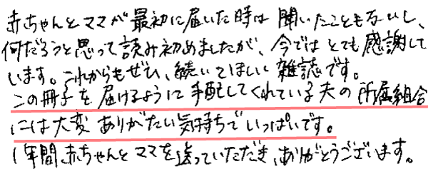 赤ちゃんとママが最初に届いた時は、聞いたこともないし、何だろうと思って読み始めましたが、今ではとても感謝しています。これからもぜひ、続いてほしい雑誌です。
この冊子を届けるように手配してくれている夫の所属組合には大変ありがたい気持ちでいっぱいです。
1年間、赤ちゃんとママを送っていただき、ありがとうございます。