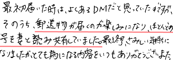 最初届いた時は、よくあるDMだと思っていたのですが、そのうち、郵送物が届くのが楽しみになり、ほとんどの号を妻と読み共有していました。最終号、さみしい気持ちになりましたがとても為になる内容をいつもありがとうございました。