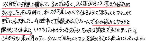 2人目だから育児になれているのではなく、2人目だからこそ抱える悩みがありました。そんな時に、私に手を差しのべてくれるように「赤ちゃんとママ」が自宅に届きました。午睡中に丁度読めるボリュームで私の悩みをサラリと解決してくれました。いつもはゆううつな夕方も、その日は笑顔ですごせました!!
これからも束の間のティータイムに「赤ちゃんとママ」を読めることを楽しみにしています。