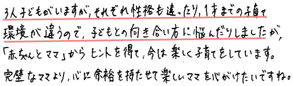 3人子どもがいますが、それぞれ性格も違ったり、1才までの子育て環境が違うので、子どもとの向き合い方に悩んだりしましたが、「赤ちゃんとママ」からヒントを得て、今は楽しく子育てをしています。
完璧なママより、心に余裕を持たせて楽しいママを心がけたいですね。