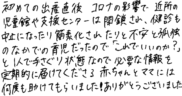 初めての出産直後、コロナの影響で近所の児童館や支援センターは閉鎖され、健診も中止になったり簡素化されたりと不安と孤独のなかでの育児だったので「これでいいのか？」と1人で手さぐり状態なので必要な情報を定期的に届けてくださる赤ちゃんとママには何度も助けてもらいました！ありがとうございました。