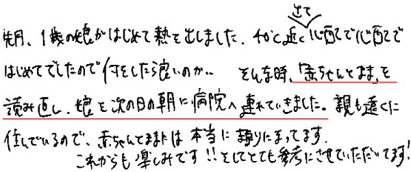 先月、1歳の娘がはじめて熱を出しました。40℃近く出て心配で心配ではじめてでしたので何をしたら良いのか…そんな時、「赤ちゃんとママ」を読み直し、娘を次の日の朝に病院へ連れていきました。親も遠くに住んでいるので、赤ちゃんとママには本当に頼りにまってます。
これからも楽しみです!!そしてとても参考にさせていただいてます！