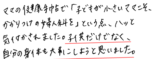 ママの健康手帖で「子どもが小さいママこそ、かかりつけの婦人科を」という点、ハッと気付かされました。子供だけでなく、自分の身体も大事にしようと思いました。