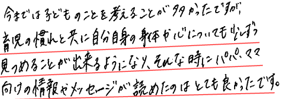 今までは子どものことを考えることが多かったですが、育児の慣れと共に自分自身の身体や心についても少しずつ見つめることが出来るようになり、そんな時にパパ、ママ向けの情報やメッセージが読めたのはとても良かったです。