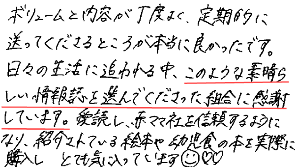 ボリュームと内容が丁度よく、定期的に送ってくださるところが本当に良かったです。日々の生活に追われる中、このような素晴らしい情報誌を選んでくださった組合に感謝しています。愛読し、赤ママ社を信頼するようになり、紹介されている絵本や幼児食の本を実際に購入しとても気に入っています。