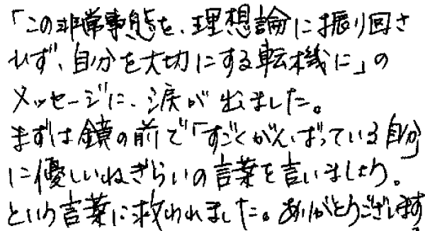 「この非常事態を、理想論に振り回されず、自分を大切にする転機に」のメッセージに、涙が出ました。
まずは鏡の前で「すごくがんばっている自分」に優しいねぎらいの言葉を言いましょう。という言葉に救われました。ありがとうございます。