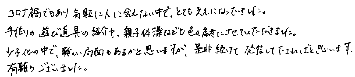 コロナ禍でもあり気軽に人に会えない中で、とても支えになっていました。手作りの遊び道具の紹介や、親子体操なども色々参考にさせていただきました。
少子化の中で、難しい局面もあるかと思いますが、是非続けて発信して下さればと思います。有難うございました。
